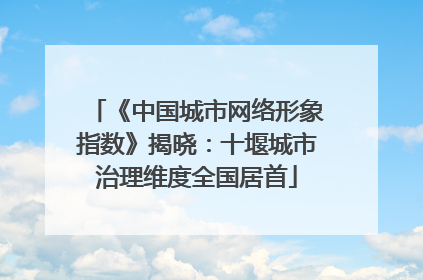《中国城市网络形象指数》揭晓：十堰城市治理维度全国居首