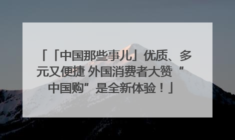 「中国那些事儿」优质、多元又便捷 外国消费者大赞“中国购”是全新体验！