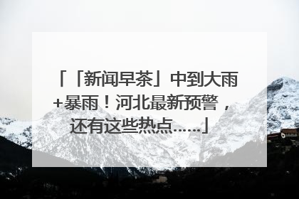 「新闻早茶」中到大雨+暴雨！河北最新预警，还有这些热点……