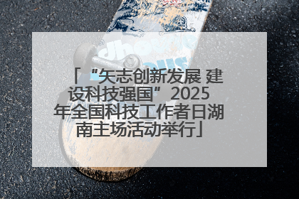 “矢志创新发展 建设科技强国”2025年全国科技工作者日湖南主场活动举行