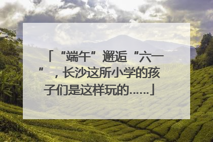 “端午”邂逅“六一”，长沙这所小学的孩子们是这样玩的……