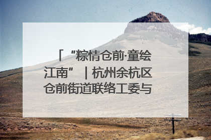 “粽情仓前·童绘江南”｜杭州余杭区仓前街道联络工委与辖区群众共度佳节