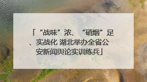 “战味”浓、“硝烟”足、实战化 湖北举办全省公安新闻舆论实训练兵