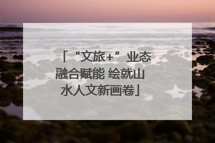“文旅+”业态融合赋能 绘就山水人文新画卷