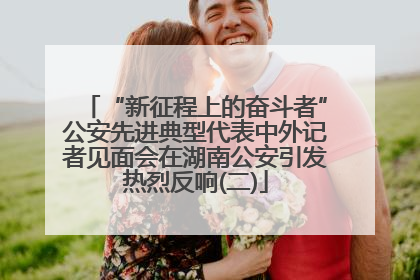 “新征程上的奋斗者”公安先进典型代表中外记者见面会在湖南公安引发热烈反响(二)