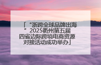 “浙跨全球品牌出海”2025衢州第五届四省边际跨境电商资源对接活动成功举办