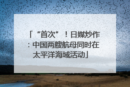 “首次”！日媒炒作：中国两艘航母同时在太平洋海域活动