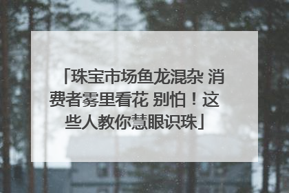 珠宝市场鱼龙混杂 消费者雾里看花 别怕！这些人教你慧眼识珠