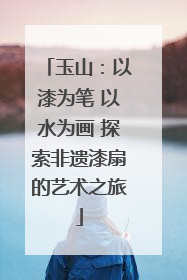 玉山：以漆为笔 以水为画 探索非遗漆扇的艺术之旅