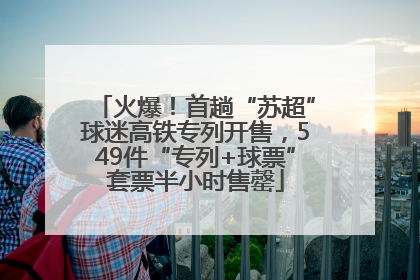火爆！首趟“苏超”球迷高铁专列开售，549件“专列+球票”套票半小时售罄