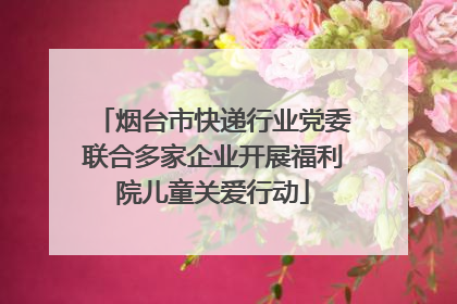 烟台市快递行业党委联合多家企业开展福利院儿童关爱行动