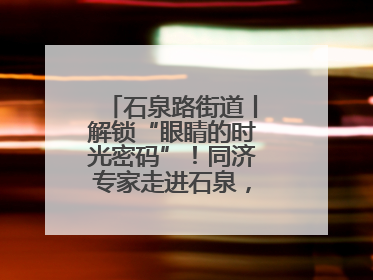 石泉路街道丨解锁“眼睛的时光密码”!同济专家走进石泉,为中老年眼健康精准“护航”