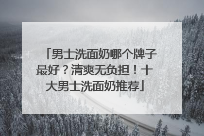 男士洗面奶哪个牌子最好？清爽无负担！十大男士洗面奶推荐