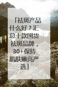 祛斑产品什么好？汇总十款国货祛斑品牌，30+保持肌肤嫩亮严选