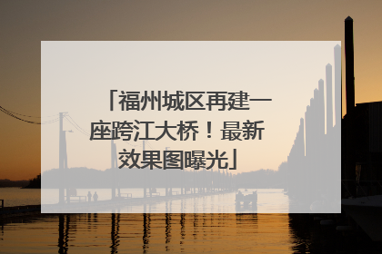 福州城区再建一座跨江大桥！最新效果图曝光