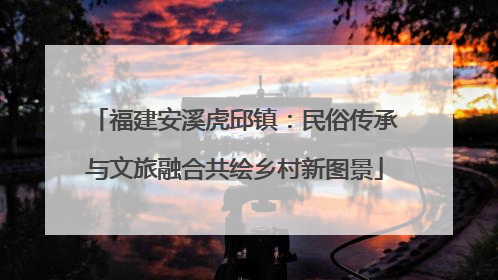 福建安溪虎邱镇：民俗传承与文旅融合共绘乡村新图景