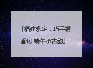 福建永定：巧手绣香包 端午承古韵