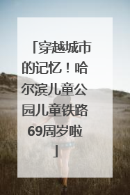 穿越城市的记忆！哈尔滨儿童公园儿童铁路69周岁啦