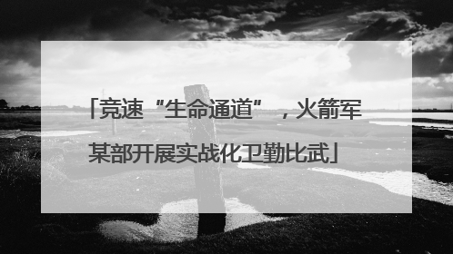 竞速“生命通道”，火箭军某部开展实战化卫勤比武