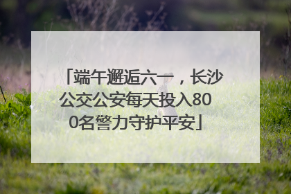 端午邂逅六一，长沙公交公安每天投入800名警力守护平安