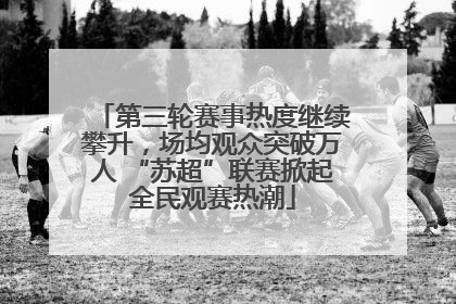 第三轮赛事热度继续攀升，场均观众突破万人 “苏超”联赛掀起全民观赛热潮