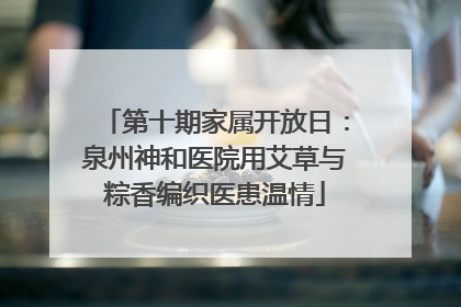 第十期家属开放日：泉州神和医院用艾草与粽香编织医患温情