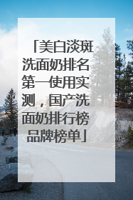 美白淡斑洗面奶排名第一使用实测，国产洗面奶排行榜品牌榜单