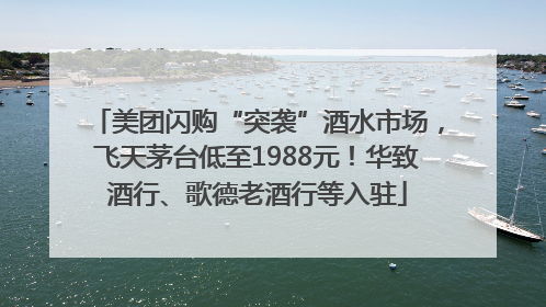 美团闪购“突袭”酒水市场，飞天茅台低至1988元！华致酒行、歌德老酒行等入驻