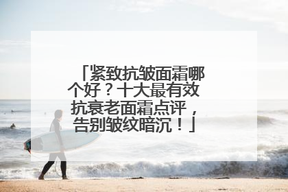 紧致抗皱面霜哪个好？十大最有效抗衰老面霜点评，告别皱纹暗沉！