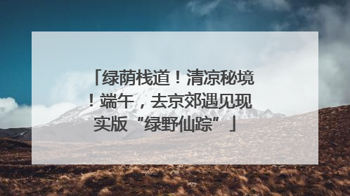 绿荫栈道！清凉秘境！端午，去京郊遇见现实版“绿野仙踪”