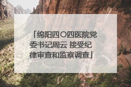绵阳四〇四医院党委书记周云 接受纪律审查和监察调查