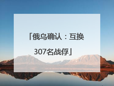 俄乌确认：互换307名战俘