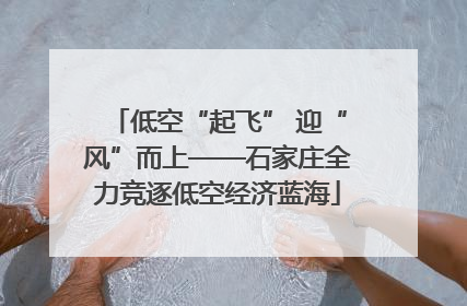 低空“起飞” 迎“风”而上——石家庄全力竞逐低空经济蓝海