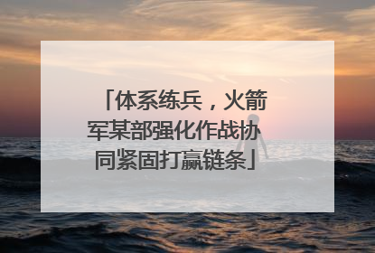体系练兵，火箭军某部强化作战协同紧固打赢链条
