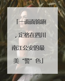 一面面锦旗，定格在四川南江公安的最美“警”色