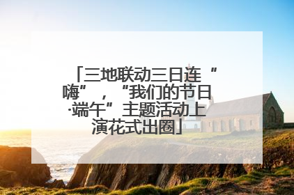 三地联动三日连“嗨”，“我们的节日·端午”主题活动上演花式出圈