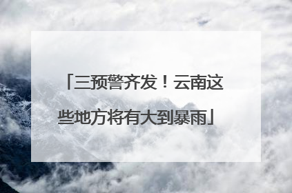 三预警齐发！云南这些地方将有大到暴雨