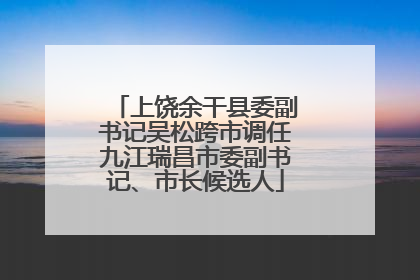 上饶余干县委副书记吴松跨市调任九江瑞昌市委副书记、市长候选人