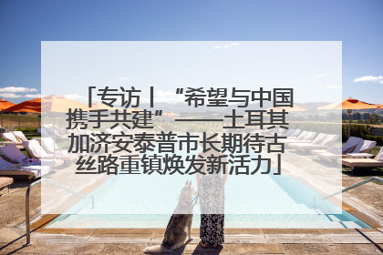 专访丨“希望与中国携手共建”——土耳其加济安泰普市长期待古丝路重镇焕发新活力