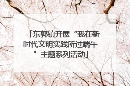 东郭镇开展“我在新时代文明实践所过端午”主题系列活动