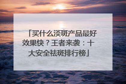 买什么淡斑产品最好效果快？王者来袭：十大安全祛斑排行榜