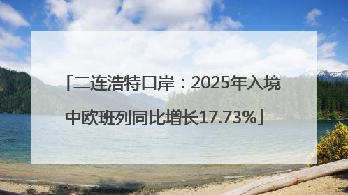 二连浩特口岸：2025年入境中欧班列同比增长17.73%