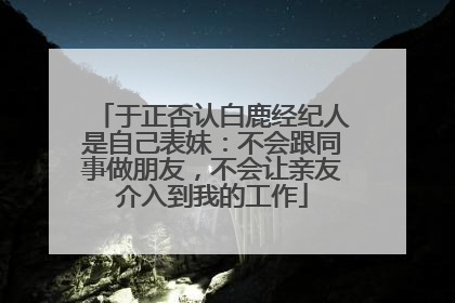 于正否认白鹿经纪人是自己表妹：不会跟同事做朋友，不会让亲友介入到我的工作