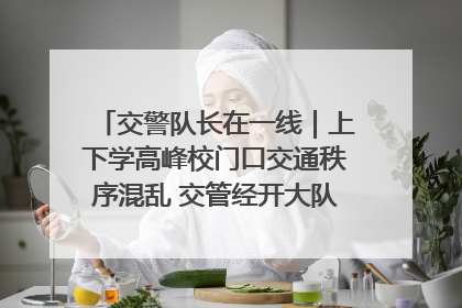 交警队长在一线｜上下学高峰校门口交通秩序混乱 交管经开大队多举措进行整治