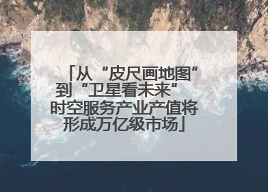 从“皮尺画地图”到“卫星看未来” 时空服务产业产值将形成万亿级市场