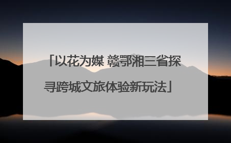 以花为媒 赣鄂湘三省探寻跨城文旅体验新玩法