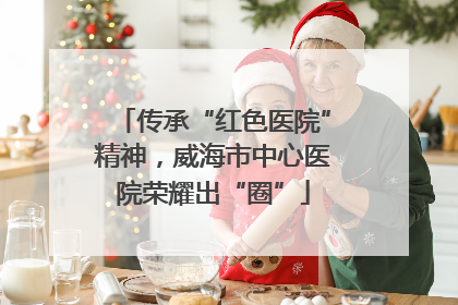 传承“红色医院”精神，威海市中心医院荣耀出“圈”