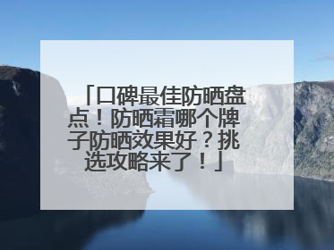 口碑最佳防晒盘点！防晒霜哪个牌子防晒效果好？挑选攻略来了！