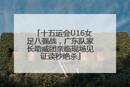 十五运会U16女足八强战，广东队家长助威团亲临现场见证读秒绝杀