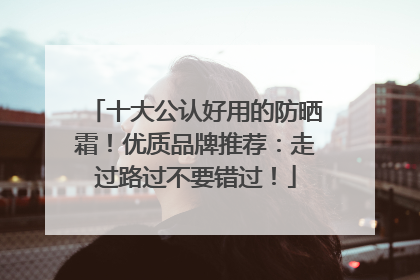 十大公认好用的防晒霜！优质品牌推荐：走过路过不要错过！